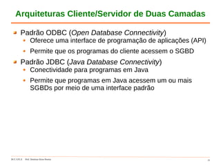 DCC-UFLA Prof. Denilson Alves Pereira 31
Arquiteturas Cliente/Servidor de Duas Camadas
Padrão ODBC (Open Database Connectivity)
Oferece uma interface de programação de aplicações (API)
Permite que os programas do cliente acessem o SGBD
Padrão JDBC (Java Database Connectivity)
Conectividade para programas em Java
Permite que programas em Java acessem um ou mais
SGBDs por meio de uma interface padrão
 