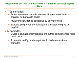 DCC-UFLA Prof. Denilson Alves Pereira 32
Arquiteturas de Três Camadas e de N Camadas para Aplicações
Web
Três camadas
Acrescenta uma camada intermediária entre o cliente e o
servidor de banco de dados
Atua com servidor de aplicação ou servidor Web
Executa programas de aplicação e armazena regras de
negócio
N camadas
Divide a camada intermediária em outros componentes mais
detalhados
A camada de lógica de negócios é dividida em várias
camadas
 
