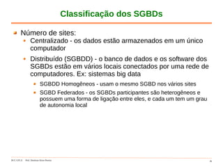 DCC-UFLA Prof. Denilson Alves Pereira 36
Classificação dos SGBDs
Número de sites:
Centralizado - os dados estão armazenados em um único
computador
Distribuído (SGBDD) - o banco de dados e os software dos
SGBDs estão em vários locais conectados por uma rede de
computadores. Ex: sistemas big data
SGBDD Homogêneos - usam o mesmo SGBD nos vários sites
SGBD Federados - os SGBDs participantes são heterogêneos e
possuem uma forma de ligação entre eles, e cada um tem um grau
de autonomia local
 