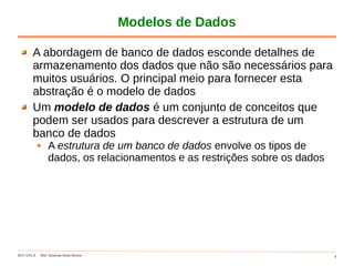 DCC-UFLA Prof. Denilson Alves Pereira 4
Modelos de Dados
A abordagem de banco de dados esconde detalhes de
armazenamento dos dados que não são necessários para
muitos usuários. O principal meio para fornecer esta
abstração é o modelo de dados
Um modelo de dados é um conjunto de conceitos que
podem ser usados para descrever a estrutura de um
banco de dados
A estrutura de um banco de dados envolve os tipos de
dados, os relacionamentos e as restrições sobre os dados
 