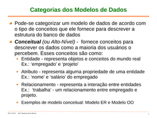 DCC-UFLA Prof. Denilson Alves Pereira 5
Categorias dos Modelos de Dados
Pode-se categorizar um modelo de dados de acordo com
o tipo de conceitos que ele fornece para descrever a
estrutura do banco de dados
Conceitual (ou Alto-Nível) - fornece conceitos para
descrever os dados como a maioria dos usuários o
percebem. Esses conceitos são como:
Entidade - representa objetos e conceitos do mundo real
Ex.: ‘empregado’ e ‘projeto’
Atributo - representa alguma propriedade de uma entidade
Ex.: ‘nome’ e ‘salário’ do empregado
Relacionamento - representa a interação entre entidades
Ex.: ‘trabalha’ - um relacionamento entre empregado e
projeto.
Exemplos de modelo conceitual: Modelo ER e Modelo OO
 
