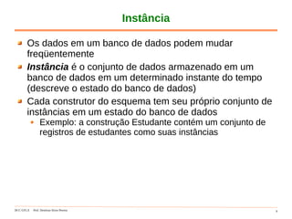 DCC-UFLA Prof. Denilson Alves Pereira 9
Instância
Os dados em um banco de dados podem mudar
freqüentemente
Instância é o conjunto de dados armazenado em um
banco de dados em um determinado instante do tempo
(descreve o estado do banco de dados)
Cada construtor do esquema tem seu próprio conjunto de
instâncias em um estado do banco de dados
Exemplo: a construção Estudante contém um conjunto de
registros de estudantes como suas instâncias
 