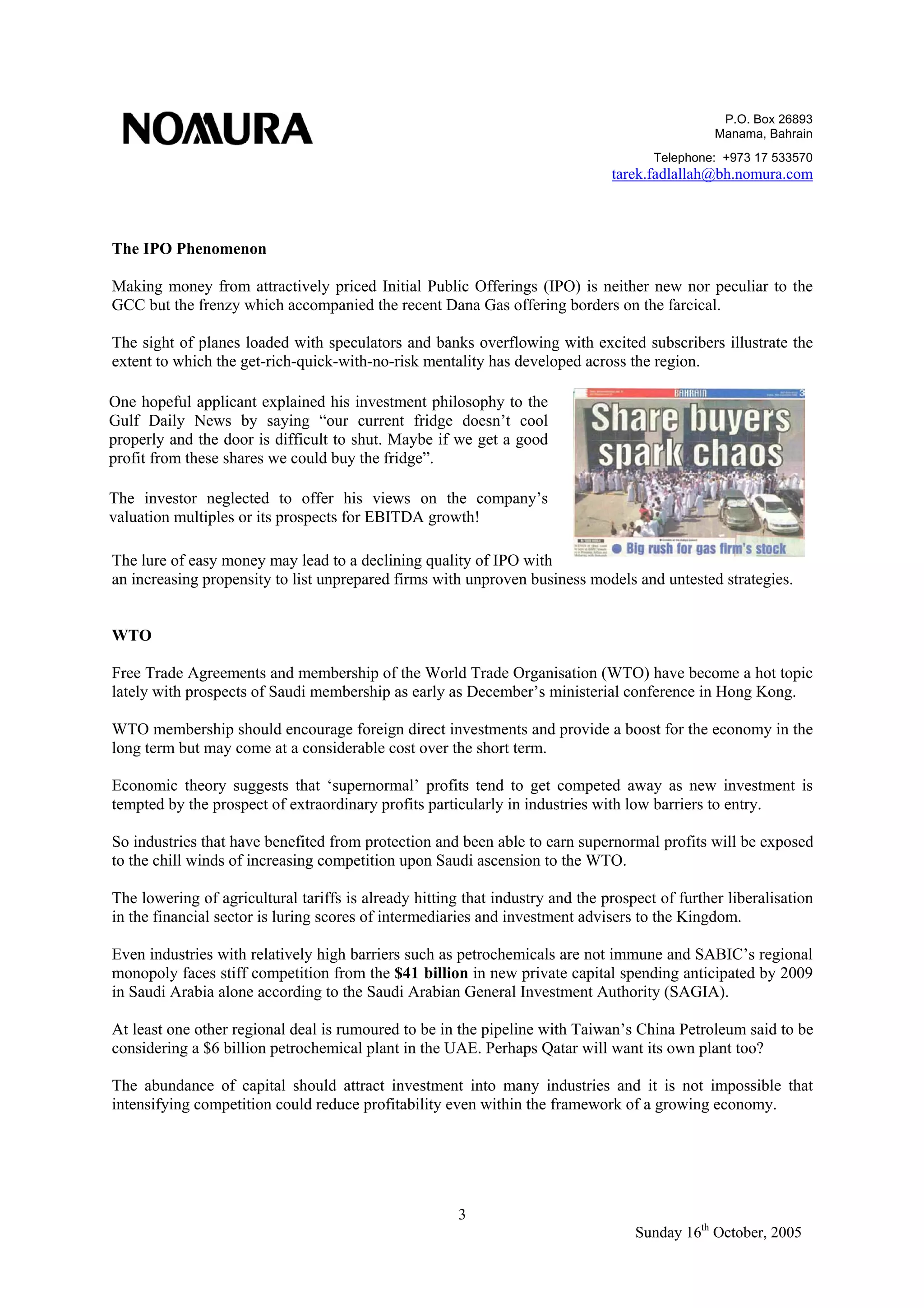 P.O. Box 26893
Manama, Bahrain
Telephone: +973 17 533570
tarek.fadlallah@bh.nomura.com
3
Sunday 16th
October, 2005
The IPO Phenomenon
Making money from attractively priced Initial Public Offerings (IPO) is neither new nor peculiar to the
GCC but the frenzy which accompanied the recent Dana Gas offering borders on the farcical.
The sight of planes loaded with speculators and banks overflowing with excited subscribers illustrate the
extent to which the get-rich-quick-with-no-risk mentality has developed across the region.
The lure of easy money may lead to a declining quality of IPO with
an increasing propensity to list unprepared firms with unproven business models and untested strategies.
WTO
Free Trade Agreements and membership of the World Trade Organisation (WTO) have become a hot topic
lately with prospects of Saudi membership as early as December’s ministerial conference in Hong Kong.
WTO membership should encourage foreign direct investments and provide a boost for the economy in the
long term but may come at a considerable cost over the short term.
Economic theory suggests that ‘supernormal’ profits tend to get competed away as new investment is
tempted by the prospect of extraordinary profits particularly in industries with low barriers to entry.
So industries that have benefited from protection and been able to earn supernormal profits will be exposed
to the chill winds of increasing competition upon Saudi ascension to the WTO.
The lowering of agricultural tariffs is already hitting that industry and the prospect of further liberalisation
in the financial sector is luring scores of intermediaries and investment advisers to the Kingdom.
Even industries with relatively high barriers such as petrochemicals are not immune and SABIC’s regional
monopoly faces stiff competition from the $41 billion in new private capital spending anticipated by 2009
in Saudi Arabia alone according to the Saudi Arabian General Investment Authority (SAGIA).
At least one other regional deal is rumoured to be in the pipeline with Taiwan’s China Petroleum said to be
considering a $6 billion petrochemical plant in the UAE. Perhaps Qatar will want its own plant too?
The abundance of capital should attract investment into many industries and it is not impossible that
intensifying competition could reduce profitability even within the framework of a growing economy.
One hopeful applicant explained his investment philosophy to the
Gulf Daily News by saying “our current fridge doesn’t cool
properly and the door is difficult to shut. Maybe if we get a good
profit from these shares we could buy the fridge”.
The investor neglected to offer his views on the company’s
valuation multiples or its prospects for EBITDA growth!
 
