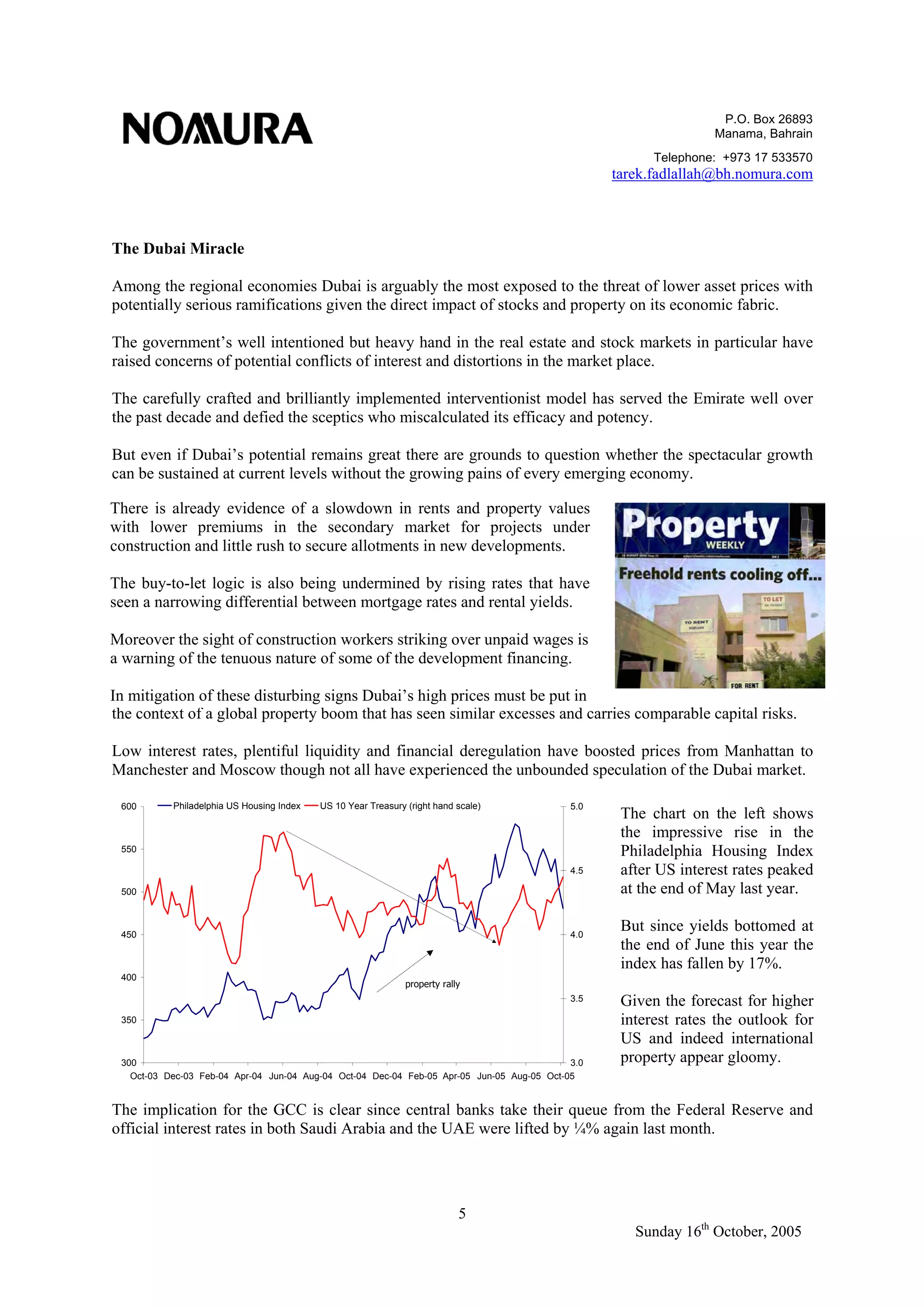 P.O. Box 26893
Manama, Bahrain
Telephone: +973 17 533570
tarek.fadlallah@bh.nomura.com
5
Sunday 16th
October, 2005
The Dubai Miracle
Among the regional economies Dubai is arguably the most exposed to the threat of lower asset prices with
potentially serious ramifications given the direct impact of stocks and property on its economic fabric.
The government’s well intentioned but heavy hand in the real estate and stock markets in particular have
raised concerns of potential conflicts of interest and distortions in the market place.
The carefully crafted and brilliantly implemented interventionist model has served the Emirate well over
the past decade and defied the sceptics who miscalculated its efficacy and potency.
But even if Dubai’s potential remains great there are grounds to question whether the spectacular growth
can be sustained at current levels without the growing pains of every emerging economy.
the context of a global property boom that has seen similar excesses and carries comparable capital risks.
Low interest rates, plentiful liquidity and financial deregulation have boosted prices from Manhattan to
Manchester and Moscow though not all have experienced the unbounded speculation of the Dubai market.
The implication for the GCC is clear since central banks take their queue from the Federal Reserve and
official interest rates in both Saudi Arabia and the UAE were lifted by ¼% again last month.
There is already evidence of a slowdown in rents and property values
with lower premiums in the secondary market for projects under
construction and little rush to secure allotments in new developments.
The buy-to-let logic is also being undermined by rising rates that have
seen a narrowing differential between mortgage rates and rental yields.
Moreover the sight of construction workers striking over unpaid wages is
a warning of the tenuous nature of some of the development financing.
In mitigation of these disturbing signs Dubai’s high prices must be put in
The chart on the left shows
the impressive rise in the
Philadelphia Housing Index
after US interest rates peaked
at the end of May last year.
But since yields bottomed at
the end of June this year the
index has fallen by 17%.
Given the forecast for higher
interest rates the outlook for
US and indeed international
property appear gloomy.300
350
400
450
500
550
600
Oct-03 Dec-03 Feb-04 Apr-04 Jun-04 Aug-04 Oct-04 Dec-04 Feb-05 Apr-05 Jun-05 Aug-05 Oct-05
3.0
3.5
4.0
4.5
5.0Philadelphia US Housing Index US 10 Year Treasury (right hand scale)
property rally
 
