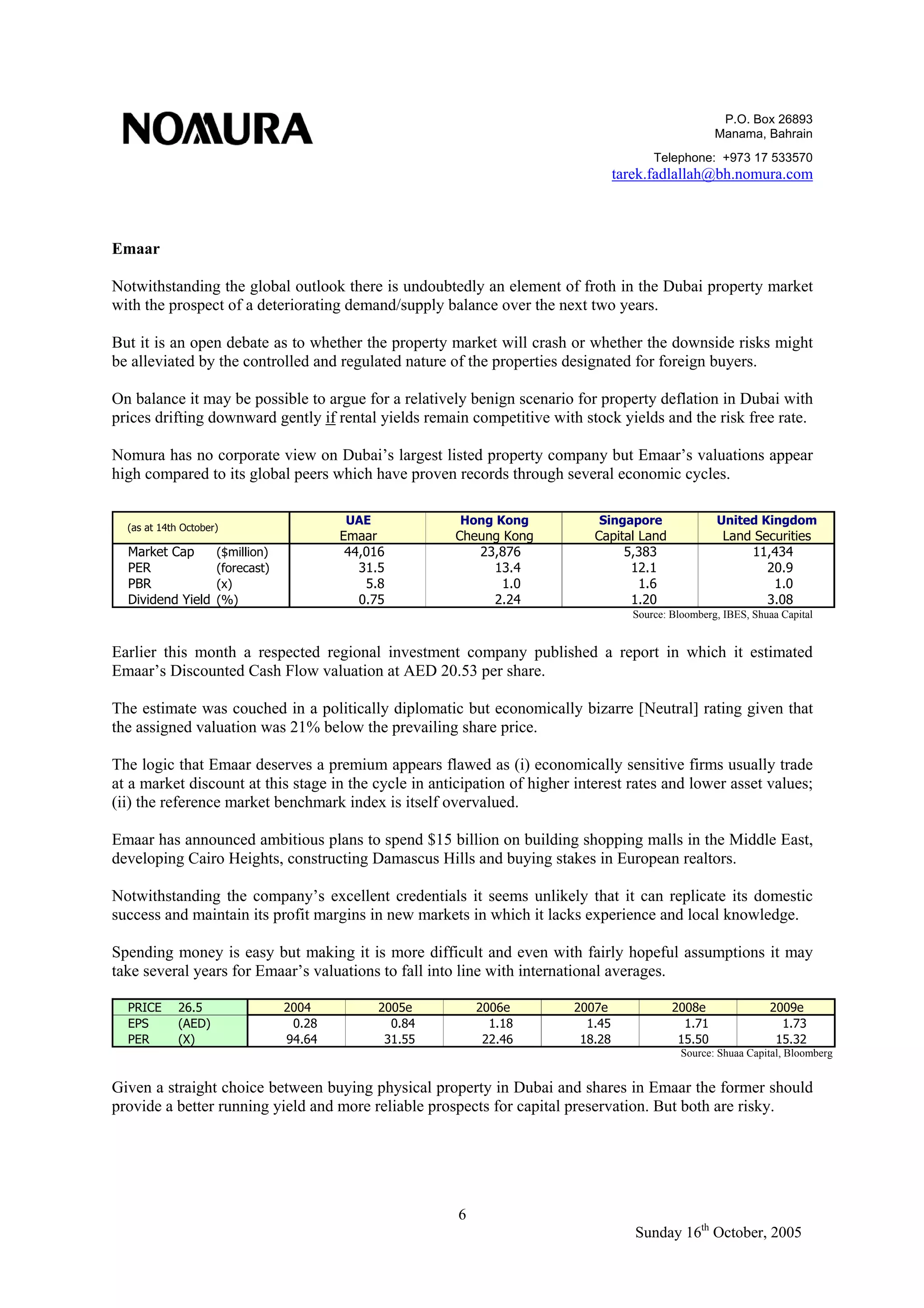 P.O. Box 26893
Manama, Bahrain
Telephone: +973 17 533570
tarek.fadlallah@bh.nomura.com
6
Sunday 16th
October, 2005
Emaar
Notwithstanding the global outlook there is undoubtedly an element of froth in the Dubai property market
with the prospect of a deteriorating demand/supply balance over the next two years.
But it is an open debate as to whether the property market will crash or whether the downside risks might
be alleviated by the controlled and regulated nature of the properties designated for foreign buyers.
On balance it may be possible to argue for a relatively benign scenario for property deflation in Dubai with
prices drifting downward gently if rental yields remain competitive with stock yields and the risk free rate.
Nomura has no corporate view on Dubai’s largest listed property company but Emaar’s valuations appear
high compared to its global peers which have proven records through several economic cycles.
UAE Hong Kong Singapore United Kingdom
Emaar Cheung Kong Capital Land Land Securities
Market Cap ($million) 44,016 23,876 5,383 11,434
PER (forecast) 31.5 13.4 12.1 20.9
PBR (x) 5.8 1.0 1.6 1.0
Dividend Yield (%) 0.75 2.24 1.20 3.08
(as at 14th October)
Source: Bloomberg, IBES, Shuaa Capital
Earlier this month a respected regional investment company published a report in which it estimated
Emaar’s Discounted Cash Flow valuation at AED 20.53 per share.
The estimate was couched in a politically diplomatic but economically bizarre [Neutral] rating given that
the assigned valuation was 21% below the prevailing share price.
The logic that Emaar deserves a premium appears flawed as (i) economically sensitive firms usually trade
at a market discount at this stage in the cycle in anticipation of higher interest rates and lower asset values;
(ii) the reference market benchmark index is itself overvalued.
Emaar has announced ambitious plans to spend $15 billion on building shopping malls in the Middle East,
developing Cairo Heights, constructing Damascus Hills and buying stakes in European realtors.
Notwithstanding the company’s excellent credentials it seems unlikely that it can replicate its domestic
success and maintain its profit margins in new markets in which it lacks experience and local knowledge.
Spending money is easy but making it is more difficult and even with fairly hopeful assumptions it may
take several years for Emaar’s valuations to fall into line with international averages.
PRICE 26.5 2004 2005e 2006e 2007e 2008e 2009e
EPS (AED) 0.28 0.84 1.18 1.45 1.71 1.73
PER (X) 94.64 31.55 22.46 18.28 15.50 15.32
Source: Shuaa Capital, Bloomberg
Given a straight choice between buying physical property in Dubai and shares in Emaar the former should
provide a better running yield and more reliable prospects for capital preservation. But both are risky.
 