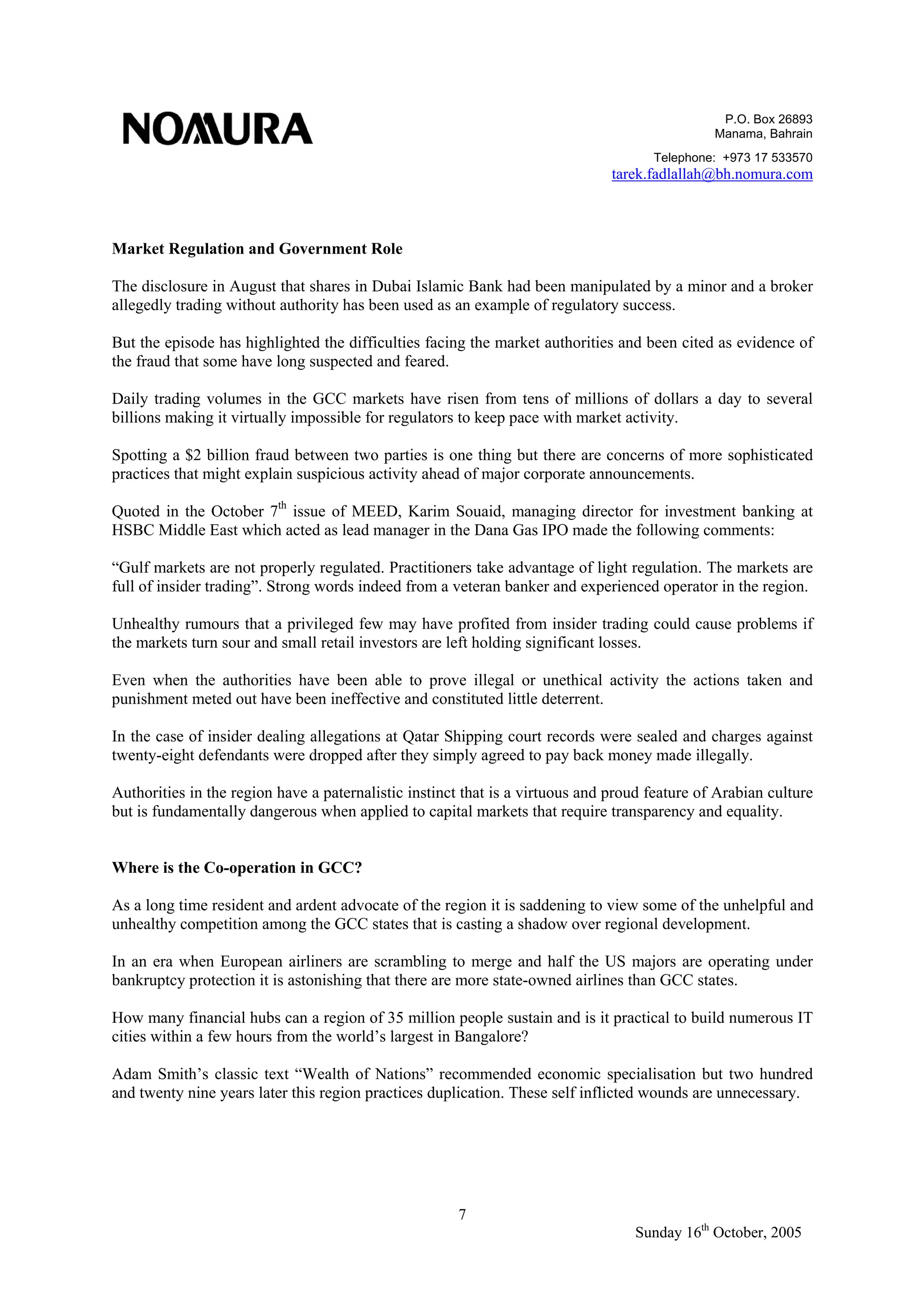 P.O. Box 26893
Manama, Bahrain
Telephone: +973 17 533570
tarek.fadlallah@bh.nomura.com
7
Sunday 16th
October, 2005
Market Regulation and Government Role
The disclosure in August that shares in Dubai Islamic Bank had been manipulated by a minor and a broker
allegedly trading without authority has been used as an example of regulatory success.
But the episode has highlighted the difficulties facing the market authorities and been cited as evidence of
the fraud that some have long suspected and feared.
Daily trading volumes in the GCC markets have risen from tens of millions of dollars a day to several
billions making it virtually impossible for regulators to keep pace with market activity.
Spotting a $2 billion fraud between two parties is one thing but there are concerns of more sophisticated
practices that might explain suspicious activity ahead of major corporate announcements.
Quoted in the October 7th
issue of MEED, Karim Souaid, managing director for investment banking at
HSBC Middle East which acted as lead manager in the Dana Gas IPO made the following comments:
“Gulf markets are not properly regulated. Practitioners take advantage of light regulation. The markets are
full of insider trading”. Strong words indeed from a veteran banker and experienced operator in the region.
Unhealthy rumours that a privileged few may have profited from insider trading could cause problems if
the markets turn sour and small retail investors are left holding significant losses.
Even when the authorities have been able to prove illegal or unethical activity the actions taken and
punishment meted out have been ineffective and constituted little deterrent.
In the case of insider dealing allegations at Qatar Shipping court records were sealed and charges against
twenty-eight defendants were dropped after they simply agreed to pay back money made illegally.
Authorities in the region have a paternalistic instinct that is a virtuous and proud feature of Arabian culture
but is fundamentally dangerous when applied to capital markets that require transparency and equality.
Where is the Co-operation in GCC?
As a long time resident and ardent advocate of the region it is saddening to view some of the unhelpful and
unhealthy competition among the GCC states that is casting a shadow over regional development.
In an era when European airliners are scrambling to merge and half the US majors are operating under
bankruptcy protection it is astonishing that there are more state-owned airlines than GCC states.
How many financial hubs can a region of 35 million people sustain and is it practical to build numerous IT
cities within a few hours from the world’s largest in Bangalore?
Adam Smith’s classic text “Wealth of Nations” recommended economic specialisation but two hundred
and twenty nine years later this region practices duplication. These self inflicted wounds are unnecessary.
 