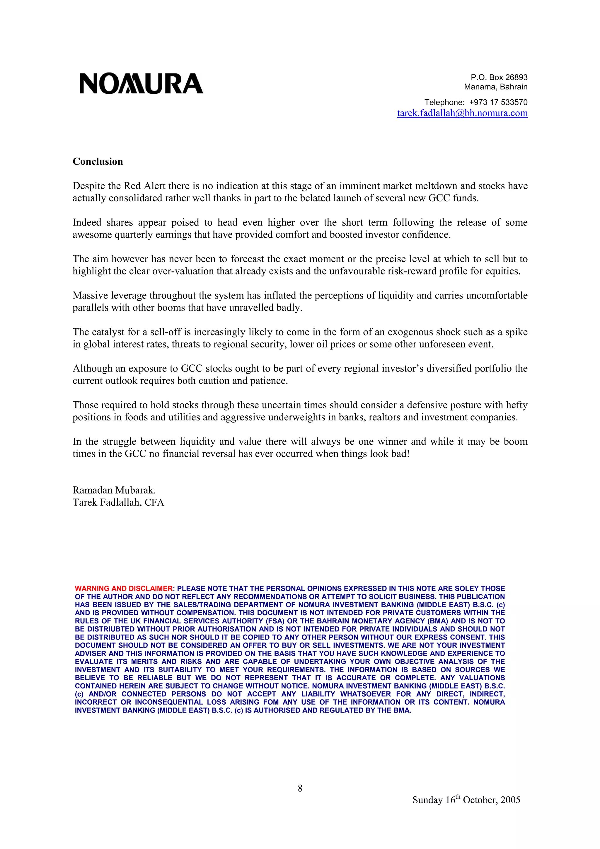 P.O. Box 26893
Manama, Bahrain
Telephone: +973 17 533570
tarek.fadlallah@bh.nomura.com
8
Sunday 16th
October, 2005
Conclusion
Despite the Red Alert there is no indication at this stage of an imminent market meltdown and stocks have
actually consolidated rather well thanks in part to the belated launch of several new GCC funds.
Indeed shares appear poised to head even higher over the short term following the release of some
awesome quarterly earnings that have provided comfort and boosted investor confidence.
The aim however has never been to forecast the exact moment or the precise level at which to sell but to
highlight the clear over-valuation that already exists and the unfavourable risk-reward profile for equities.
Massive leverage throughout the system has inflated the perceptions of liquidity and carries uncomfortable
parallels with other booms that have unravelled badly.
The catalyst for a sell-off is increasingly likely to come in the form of an exogenous shock such as a spike
in global interest rates, threats to regional security, lower oil prices or some other unforeseen event.
Although an exposure to GCC stocks ought to be part of every regional investor’s diversified portfolio the
current outlook requires both caution and patience.
Those required to hold stocks through these uncertain times should consider a defensive posture with hefty
positions in foods and utilities and aggressive underweights in banks, realtors and investment companies.
In the struggle between liquidity and value there will always be one winner and while it may be boom
times in the GCC no financial reversal has ever occurred when things look bad!
Ramadan Mubarak.
Tarek Fadlallah, CFA
WARNING AND DISCLAIMER: PLEASE NOTE THAT THE PERSONAL OPINIONS EXPRESSED IN THIS NOTE ARE SOLEY THOSE
OF THE AUTHOR AND DO NOT REFLECT ANY RECOMMENDATIONS OR ATTEMPT TO SOLICIT BUSINESS. THIS PUBLICATION
HAS BEEN ISSUED BY THE SALES/TRADING DEPARTMENT OF NOMURA INVESTMENT BANKING (MIDDLE EAST) B.S.C. (c)
AND IS PROVIDED WITHOUT COMPENSATION. THIS DOCUMENT IS NOT INTENDED FOR PRIVATE CUSTOMERS WITHIN THE
RULES OF THE UK FINANCIAL SERVICES AUTHORITY (FSA) OR THE BAHRAIN MONETARY AGENCY (BMA) AND IS NOT TO
BE DISTRIUBTED WITHOUT PRIOR AUTHORISATION AND IS NOT INTENDED FOR PRIVATE INDIVIDUALS AND SHOULD NOT
BE DISTRIBUTED AS SUCH NOR SHOULD IT BE COPIED TO ANY OTHER PERSON WITHOUT OUR EXPRESS CONSENT. THIS
DOCUMENT SHOULD NOT BE CONSIDERED AN OFFER TO BUY OR SELL INVESTMENTS. WE ARE NOT YOUR INVESTMENT
ADVISER AND THIS INFORMATION IS PROVIDED ON THE BASIS THAT YOU HAVE SUCH KNOWLEDGE AND EXPERIENCE TO
EVALUATE ITS MERITS AND RISKS AND ARE CAPABLE OF UNDERTAKING YOUR OWN OBJECTIVE ANALYSIS OF THE
INVESTMENT AND ITS SUITABILITY TO MEET YOUR REQUIREMENTS. THE INFORMATION IS BASED ON SOURCES WE
BELIEVE TO BE RELIABLE BUT WE DO NOT REPRESENT THAT IT IS ACCURATE OR COMPLETE. ANY VALUATIONS
CONTAINED HEREIN ARE SUBJECT TO CHANGE WITHOUT NOTICE. NOMURA INVESTMENT BANKING (MIDDLE EAST) B.S.C.
(c) AND/OR CONNECTED PERSONS DO NOT ACCEPT ANY LIABILITY WHATSOEVER FOR ANY DIRECT, INDIRECT,
INCORRECT OR INCONSEQUENTIAL LOSS ARISING FOM ANY USE OF THE INFORMATION OR ITS CONTENT. NOMURA
INVESTMENT BANKING (MIDDLE EAST) B.S.C. (c) IS AUTHORISED AND REGULATED BY THE BMA.
 