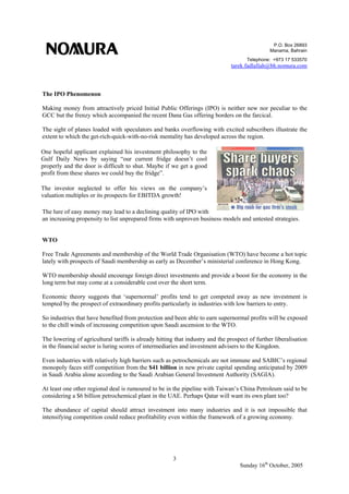 P.O. Box 26893
Manama, Bahrain
Telephone: +973 17 533570
tarek.fadlallah@bh.nomura.com
3
Sunday 16th
October, 2005
The IPO Phenomenon
Making money from attractively priced Initial Public Offerings (IPO) is neither new nor peculiar to the
GCC but the frenzy which accompanied the recent Dana Gas offering borders on the farcical.
The sight of planes loaded with speculators and banks overflowing with excited subscribers illustrate the
extent to which the get-rich-quick-with-no-risk mentality has developed across the region.
The lure of easy money may lead to a declining quality of IPO with
an increasing propensity to list unprepared firms with unproven business models and untested strategies.
WTO
Free Trade Agreements and membership of the World Trade Organisation (WTO) have become a hot topic
lately with prospects of Saudi membership as early as December’s ministerial conference in Hong Kong.
WTO membership should encourage foreign direct investments and provide a boost for the economy in the
long term but may come at a considerable cost over the short term.
Economic theory suggests that ‘supernormal’ profits tend to get competed away as new investment is
tempted by the prospect of extraordinary profits particularly in industries with low barriers to entry.
So industries that have benefited from protection and been able to earn supernormal profits will be exposed
to the chill winds of increasing competition upon Saudi ascension to the WTO.
The lowering of agricultural tariffs is already hitting that industry and the prospect of further liberalisation
in the financial sector is luring scores of intermediaries and investment advisers to the Kingdom.
Even industries with relatively high barriers such as petrochemicals are not immune and SABIC’s regional
monopoly faces stiff competition from the $41 billion in new private capital spending anticipated by 2009
in Saudi Arabia alone according to the Saudi Arabian General Investment Authority (SAGIA).
At least one other regional deal is rumoured to be in the pipeline with Taiwan’s China Petroleum said to be
considering a $6 billion petrochemical plant in the UAE. Perhaps Qatar will want its own plant too?
The abundance of capital should attract investment into many industries and it is not impossible that
intensifying competition could reduce profitability even within the framework of a growing economy.
One hopeful applicant explained his investment philosophy to the
Gulf Daily News by saying “our current fridge doesn’t cool
properly and the door is difficult to shut. Maybe if we get a good
profit from these shares we could buy the fridge”.
The investor neglected to offer his views on the company’s
valuation multiples or its prospects for EBITDA growth!
 