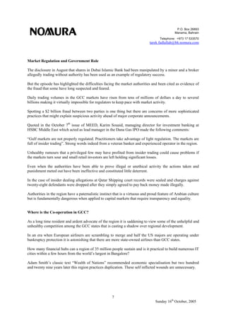 P.O. Box 26893
Manama, Bahrain
Telephone: +973 17 533570
tarek.fadlallah@bh.nomura.com
7
Sunday 16th
October, 2005
Market Regulation and Government Role
The disclosure in August that shares in Dubai Islamic Bank had been manipulated by a minor and a broker
allegedly trading without authority has been used as an example of regulatory success.
But the episode has highlighted the difficulties facing the market authorities and been cited as evidence of
the fraud that some have long suspected and feared.
Daily trading volumes in the GCC markets have risen from tens of millions of dollars a day to several
billions making it virtually impossible for regulators to keep pace with market activity.
Spotting a $2 billion fraud between two parties is one thing but there are concerns of more sophisticated
practices that might explain suspicious activity ahead of major corporate announcements.
Quoted in the October 7th
issue of MEED, Karim Souaid, managing director for investment banking at
HSBC Middle East which acted as lead manager in the Dana Gas IPO made the following comments:
“Gulf markets are not properly regulated. Practitioners take advantage of light regulation. The markets are
full of insider trading”. Strong words indeed from a veteran banker and experienced operator in the region.
Unhealthy rumours that a privileged few may have profited from insider trading could cause problems if
the markets turn sour and small retail investors are left holding significant losses.
Even when the authorities have been able to prove illegal or unethical activity the actions taken and
punishment meted out have been ineffective and constituted little deterrent.
In the case of insider dealing allegations at Qatar Shipping court records were sealed and charges against
twenty-eight defendants were dropped after they simply agreed to pay back money made illegally.
Authorities in the region have a paternalistic instinct that is a virtuous and proud feature of Arabian culture
but is fundamentally dangerous when applied to capital markets that require transparency and equality.
Where is the Co-operation in GCC?
As a long time resident and ardent advocate of the region it is saddening to view some of the unhelpful and
unhealthy competition among the GCC states that is casting a shadow over regional development.
In an era when European airliners are scrambling to merge and half the US majors are operating under
bankruptcy protection it is astonishing that there are more state-owned airlines than GCC states.
How many financial hubs can a region of 35 million people sustain and is it practical to build numerous IT
cities within a few hours from the world’s largest in Bangalore?
Adam Smith’s classic text “Wealth of Nations” recommended economic specialisation but two hundred
and twenty nine years later this region practices duplication. These self inflicted wounds are unnecessary.
 