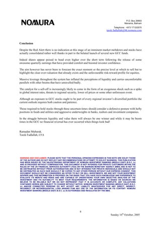 P.O. Box 26893
Manama, Bahrain
Telephone: +973 17 533570
tarek.fadlallah@bh.nomura.com
8
Sunday 16th
October, 2005
Conclusion
Despite the Red Alert there is no indication at this stage of an imminent market meltdown and stocks have
actually consolidated rather well thanks in part to the belated launch of several new GCC funds.
Indeed shares appear poised to head even higher over the short term following the release of some
awesome quarterly earnings that have provided comfort and boosted investor confidence.
The aim however has never been to forecast the exact moment or the precise level at which to sell but to
highlight the clear over-valuation that already exists and the unfavourable risk-reward profile for equities.
Massive leverage throughout the system has inflated the perceptions of liquidity and carries uncomfortable
parallels with other booms that have unravelled badly.
The catalyst for a sell-off is increasingly likely to come in the form of an exogenous shock such as a spike
in global interest rates, threats to regional security, lower oil prices or some other unforeseen event.
Although an exposure to GCC stocks ought to be part of every regional investor’s diversified portfolio the
current outlook requires both caution and patience.
Those required to hold stocks through these uncertain times should consider a defensive posture with hefty
positions in foods and utilities and aggressive underweights in banks, realtors and investment companies.
In the struggle between liquidity and value there will always be one winner and while it may be boom
times in the GCC no financial reversal has ever occurred when things look bad!
Ramadan Mubarak.
Tarek Fadlallah, CFA
WARNING AND DISCLAIMER: PLEASE NOTE THAT THE PERSONAL OPINIONS EXPRESSED IN THIS NOTE ARE SOLEY THOSE
OF THE AUTHOR AND DO NOT REFLECT ANY RECOMMENDATIONS OR ATTEMPT TO SOLICIT BUSINESS. THIS PUBLICATION
HAS BEEN ISSUED BY THE SALES/TRADING DEPARTMENT OF NOMURA INVESTMENT BANKING (MIDDLE EAST) B.S.C. (c)
AND IS PROVIDED WITHOUT COMPENSATION. THIS DOCUMENT IS NOT INTENDED FOR PRIVATE CUSTOMERS WITHIN THE
RULES OF THE UK FINANCIAL SERVICES AUTHORITY (FSA) OR THE BAHRAIN MONETARY AGENCY (BMA) AND IS NOT TO
BE DISTRIUBTED WITHOUT PRIOR AUTHORISATION AND IS NOT INTENDED FOR PRIVATE INDIVIDUALS AND SHOULD NOT
BE DISTRIBUTED AS SUCH NOR SHOULD IT BE COPIED TO ANY OTHER PERSON WITHOUT OUR EXPRESS CONSENT. THIS
DOCUMENT SHOULD NOT BE CONSIDERED AN OFFER TO BUY OR SELL INVESTMENTS. WE ARE NOT YOUR INVESTMENT
ADVISER AND THIS INFORMATION IS PROVIDED ON THE BASIS THAT YOU HAVE SUCH KNOWLEDGE AND EXPERIENCE TO
EVALUATE ITS MERITS AND RISKS AND ARE CAPABLE OF UNDERTAKING YOUR OWN OBJECTIVE ANALYSIS OF THE
INVESTMENT AND ITS SUITABILITY TO MEET YOUR REQUIREMENTS. THE INFORMATION IS BASED ON SOURCES WE
BELIEVE TO BE RELIABLE BUT WE DO NOT REPRESENT THAT IT IS ACCURATE OR COMPLETE. ANY VALUATIONS
CONTAINED HEREIN ARE SUBJECT TO CHANGE WITHOUT NOTICE. NOMURA INVESTMENT BANKING (MIDDLE EAST) B.S.C.
(c) AND/OR CONNECTED PERSONS DO NOT ACCEPT ANY LIABILITY WHATSOEVER FOR ANY DIRECT, INDIRECT,
INCORRECT OR INCONSEQUENTIAL LOSS ARISING FOM ANY USE OF THE INFORMATION OR ITS CONTENT. NOMURA
INVESTMENT BANKING (MIDDLE EAST) B.S.C. (c) IS AUTHORISED AND REGULATED BY THE BMA.
 