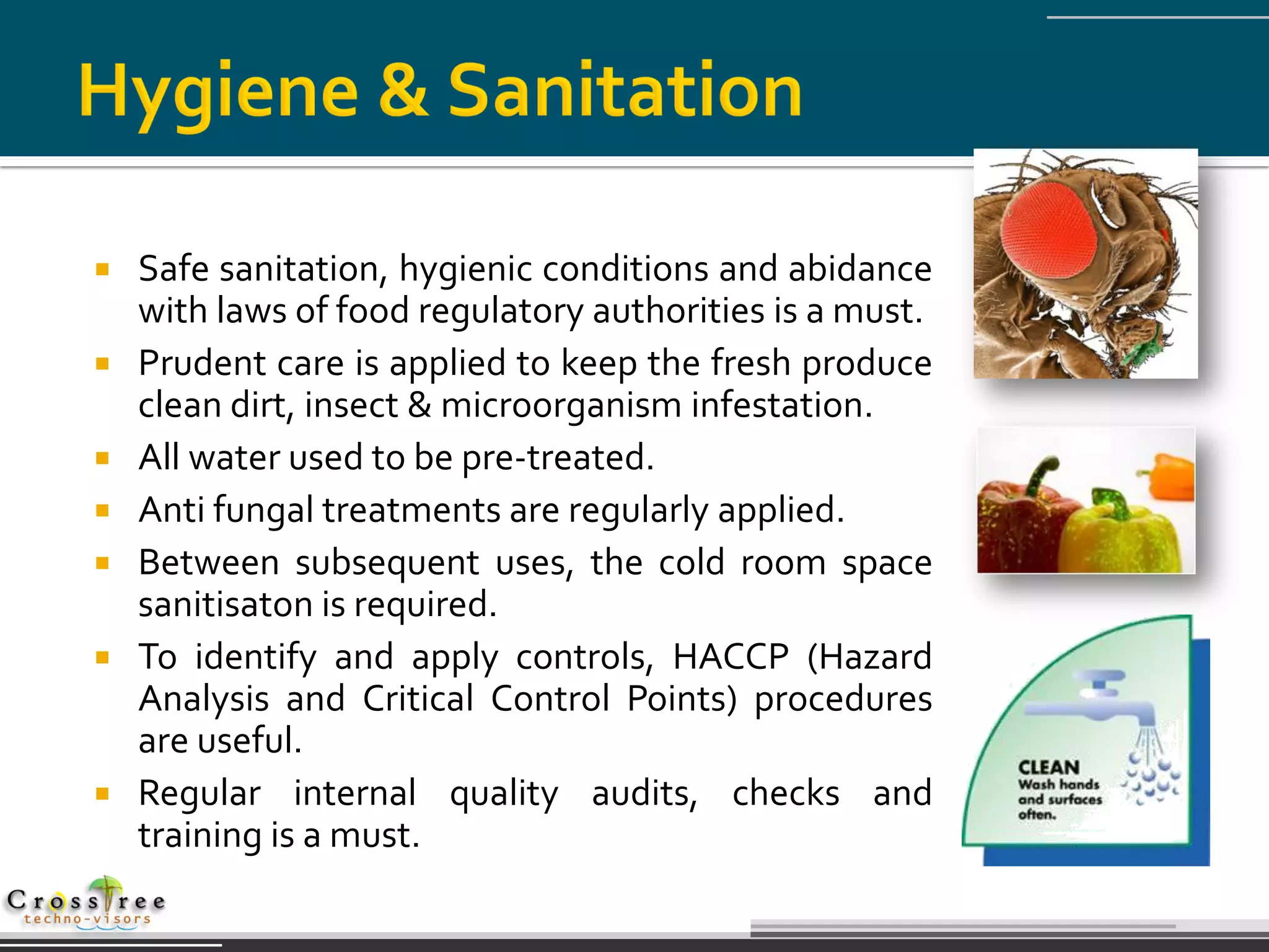    Safe sanitation, hygienic conditions and abidance
    with laws of food regulatory authorities is a must.
   Prudent care is applied to keep the fresh produce
    clean dirt, insect & microorganism infestation.
   All water used to be pre-treated.
   Anti fungal treatments are regularly applied.
   Between subsequent uses, the cold room space
    sanitisaton is required.
   To identify and apply controls, HACCP (Hazard
    Analysis and Critical Control Points) procedures
    are useful.
   Regular internal quality audits, checks and
    training is a must.
 