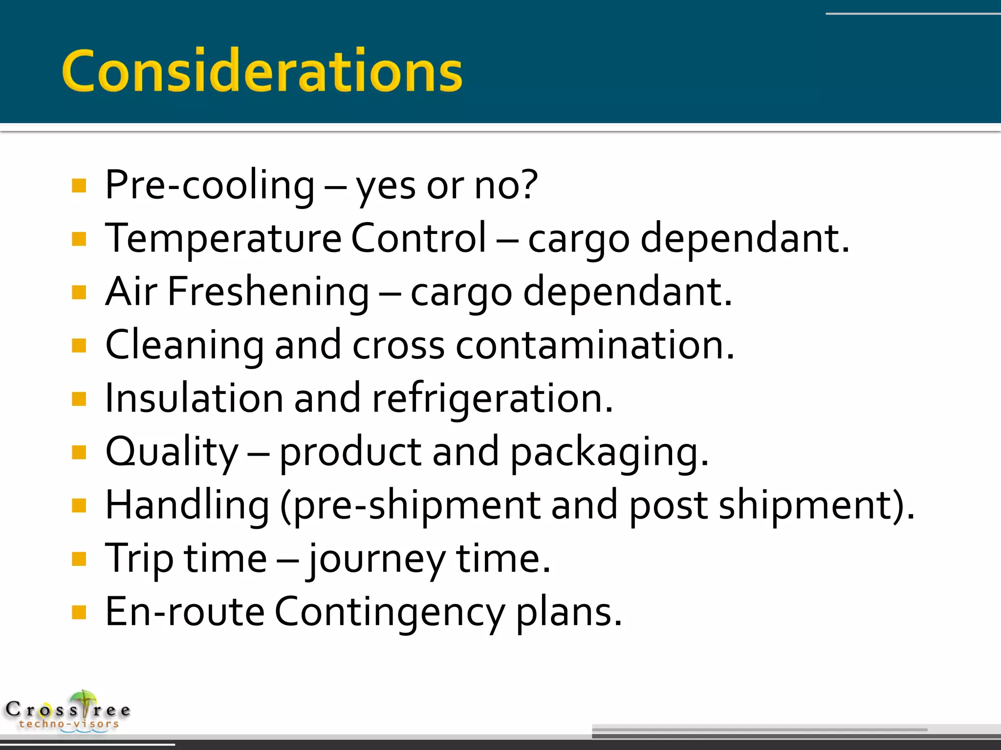    Pre-cooling – yes or no?
   Temperature Control – cargo dependant.
   Air Freshening – cargo dependant.
   Cleaning and cross contamination.
   Insulation and refrigeration.
   Quality – product and packaging.
   Handling (pre-shipment and post shipment).
   Trip time – journey time.
   En-route Contingency plans.
 