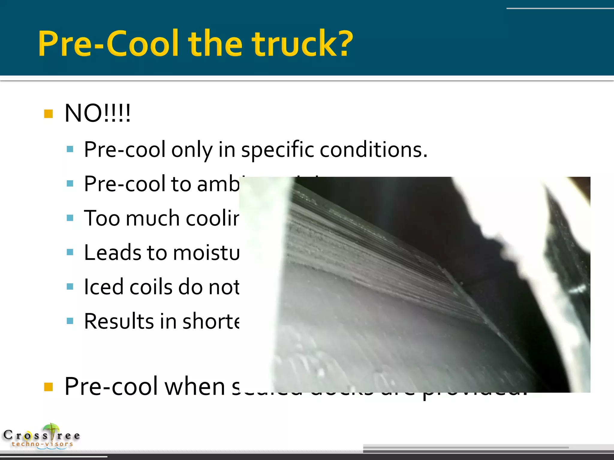    NO!!!!
     Pre-cool only in specific conditions.
     Pre-cool to ambient air ingress temperatures.
     Too much cooling causes condensate to form.
     Leads to moisture damage and icing on coils.
     Iced coils do not allow efficient heat exchange.
     Results in shorter defrost cycles on initial load up.


   Pre-cool when sealed docks are provided.
 