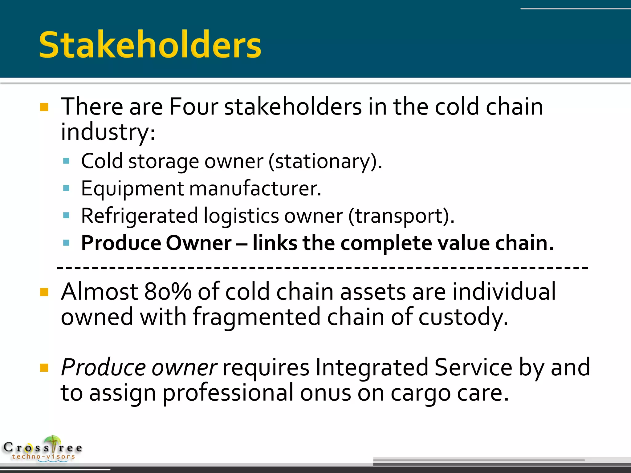    There are Four stakeholders in the cold chain
    industry:
       Cold storage owner (stationary).
       Equipment manufacturer.
       Refrigerated logistics owner (transport).
       Produce Owner – links the complete value chain.
  -------------------------------------------------------------
 Almost 80% of cold chain assets are individual
   owned with fragmented chain of custody.
   Produce owner requires Integrated Service by and
    to assign professional onus on cargo care.
 