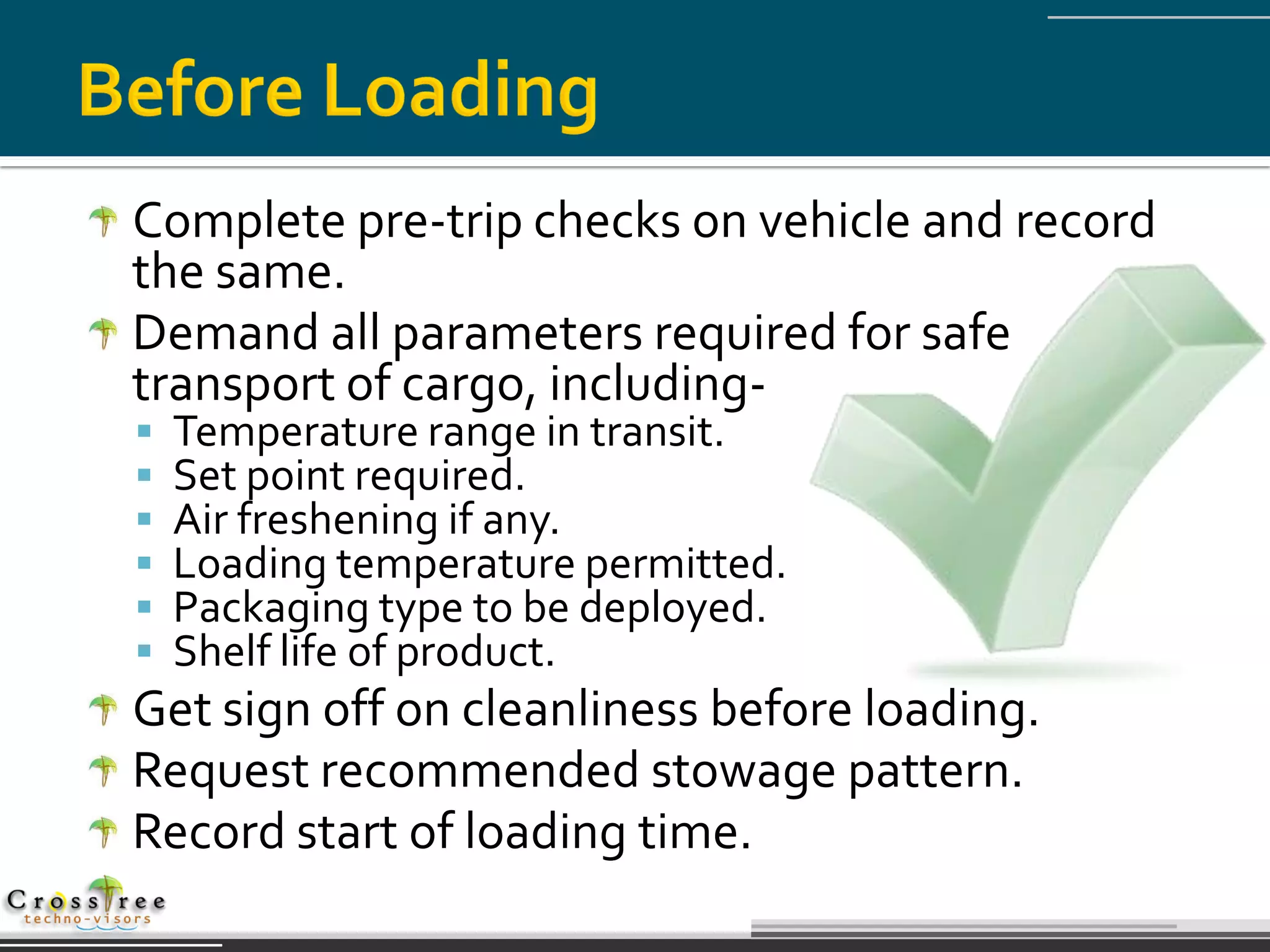 Complete pre-trip checks on vehicle and record
the same.
Demand all parameters required for safe
transport of cargo, including-
   Temperature range in transit.
   Set point required.
   Air freshening if any.
   Loading temperature permitted.
   Packaging type to be deployed.
   Shelf life of product.
Get sign off on cleanliness before loading.
Request recommended stowage pattern.
Record start of loading time.
 