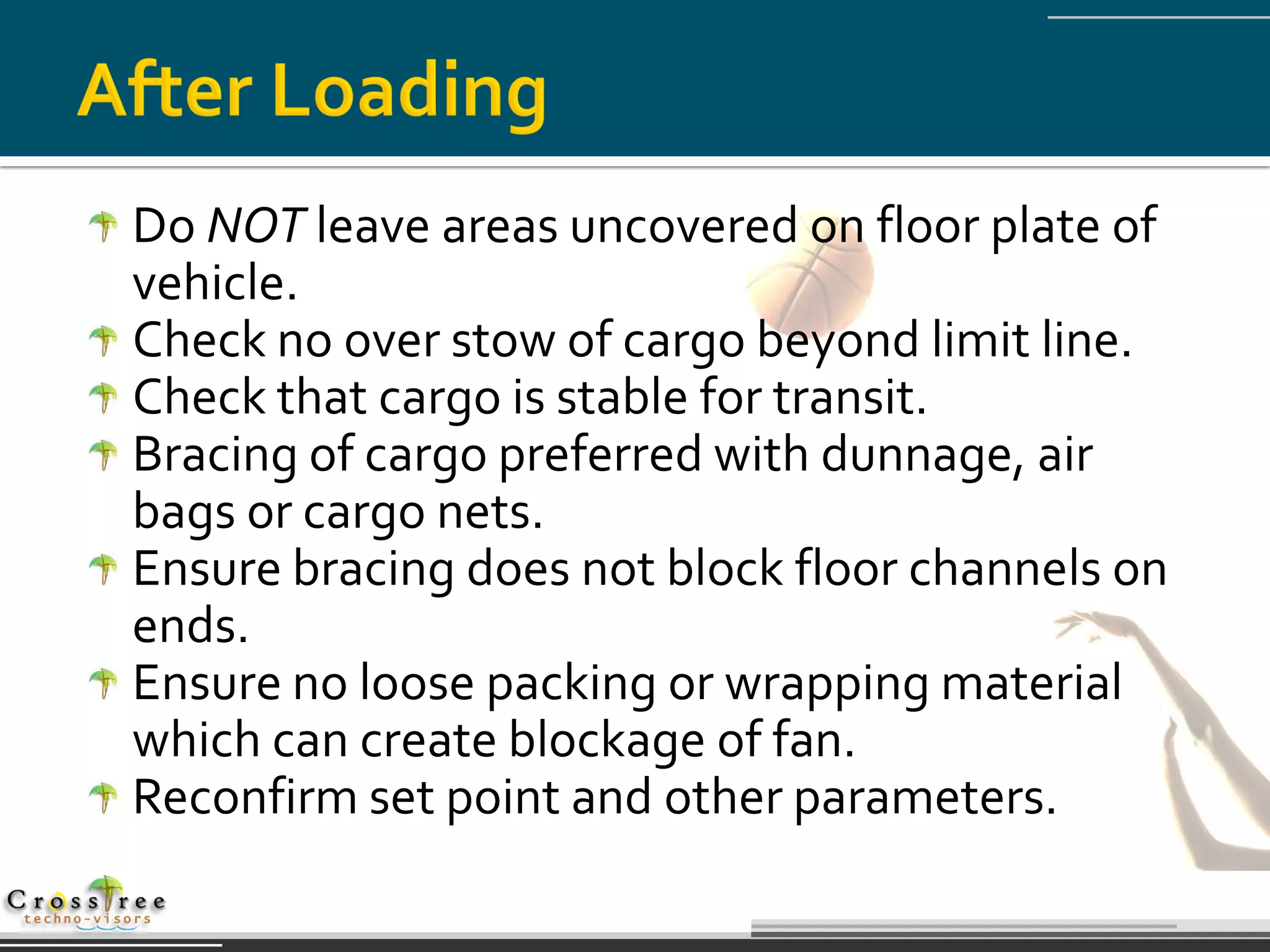 Do NOT leave areas uncovered on floor plate of
vehicle.
Check no over stow of cargo beyond limit line.
Check that cargo is stable for transit.
Bracing of cargo preferred with dunnage, air
bags or cargo nets.
Ensure bracing does not block floor channels on
ends.
Ensure no loose packing or wrapping material
which can create blockage of fan.
Reconfirm set point and other parameters.
 