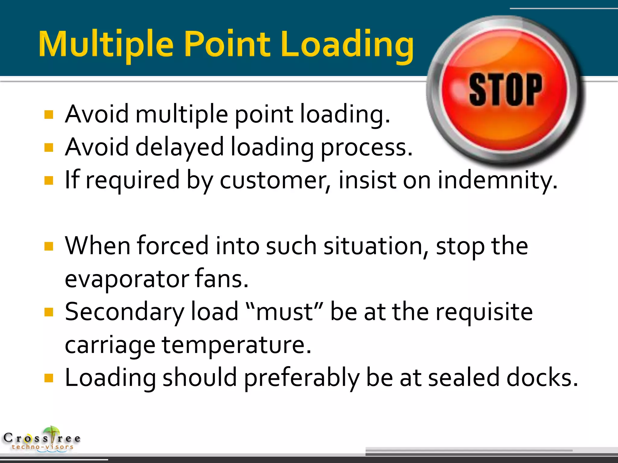    Avoid multiple point loading.
   Avoid delayed loading process.
   If required by customer, insist on indemnity.

   When forced into such situation, stop the
    evaporator fans.
   Secondary load “must” be at the requisite
    carriage temperature.
   Loading should preferably be at sealed docks.
 