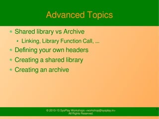 11© 2010-15 SysPlay Workshops <workshop@sysplay.in>
All Rights Reserved.
Advanced Topics
Shared library vs Archive
Linking, Library Function Call, ...
Defining your own headers
Creating a shared library
Creating an archive
 