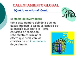 Calentamiento Global El  efecto de invernadero toma este nombre debido a que los gases impiden la salida al espacio de la energía que emite la Tierra  en forma de radiación.  Este efecto es similar al  efecto que producen los  cristales de un  invernadero   de jardinería.  ¿Qué lo ocasiona? Cont. 