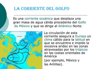 La corriente del Golfo La circulación de esta corriente asegura a  Europa  un  clima  cálido para la  latitud  en que se encuentra e impide la excesiva aridez en las zonas atravesadas por los  trópicos  en las costas orientales de América  (por ejemplo, México y  las Antillas).   Es una  corriente   oceánica  que desplaza una gran masa de agua cálida procedente del  Golfo  de México  y que se dirige al  Atlántico  Norte.  