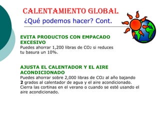 Calentamiento Global ¿Qué podemos hacer? Cont. EVITA PRODUCTOS CON EMPACADO  EXCESIVO Puedes ahorrar 1,200 libras de CO 2  si reduces  tu basura un 10%.  AJUSTA EL CALENTADOR Y EL AIRE ACONDICIONADO   Puedes ahorrar sobre 2,000 libras de CO 2  al año bajando  2  grados al calentador de agua y el aire acondicionado.  Cierra las cortinas en el verano o cuando se esté usando el aire acondicionado.   