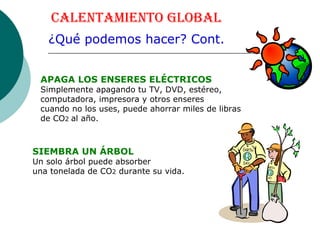 Calentamiento Global ¿Qué podemos hacer? Cont. SIEMBRA UN ÁRBOL Un solo árbol puede absorber  una tonelada de CO 2  durante su vida. APAGA LOS ENSERES ELÉCTRICOS Simplemente apagando tu TV, DVD, estéreo, computadora, impresora y otros enseres  cuando no los uses, puede ahorrar miles de libras de CO 2  al año.  