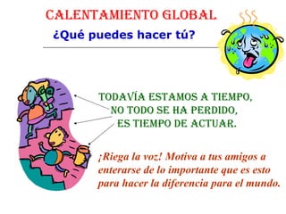 Calentamiento Global ¿Qué puedes hacer tú? Todavía estamos a tiempo, No todo se ha perdido,  es tiempo de actuar. ¡Riega la voz! Motiva a tus amigos a enterarse de lo importante que es esto para hacer la diferencia para el mundo.   