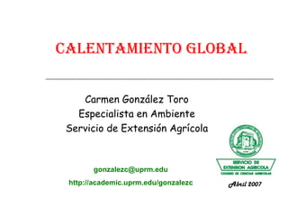 Calentamiento Global Carmen González Toro Especialista en Ambiente Servicio de Extensión Agrícola [email_address] http://academic.uprm.edu/gonzalezc Abril 2007 