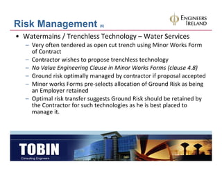 Risk Management               (6)


• Watermains / Trenchless Technology – Water Services
   – Very often tendered as open cut trench using Minor Works Form 
     of Contract
     of Contract
   – Contractor wishes to propose trenchless technology
   – No Value Engineering Clause in Minor Works Forms (clause 4.8)
   – G
     Ground risk optimally managed by contractor if proposal accepted
           d i k ti ll              db     t t if             l    t d
   – Minor works Forms pre‐selects allocation of Ground Risk as being 
     an Employer retained 
   – Optimal risk transfer suggests Ground Risk should be retained by 
                       f
     the Contractor for such technologies as he is best placed to 
     manage it.
 
