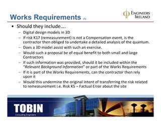 Works Requirements                      (1)


• Should they include….
   – Digital design models in 3D
   – If risk K17 (remeasurement) is not a Compensation event is the
     If risk K17 (remeasurement) is not a Compensation event, is the 
     contractor then obliged to undertake a detailed analysis of the quantum.
   – Does a 3D model assist with such an exercise.
   – Would such a proposal be of equal benefit to both small and large 
                       p p           q                                g
     Contractors
   – If such information was provided, should it be included within the 
     “Relevant Background Information” or part of the Works Requirements
   – If it is part of the Works Requirements, can the contractor then rely 
     upon it 
   – Would this undermine the original intent of transferring the risk related 
     to remeasurement i.e. Risk K5 – F t l E
     t                    t i Ri k K5 Factual Error about the site 
                                                     b t th it
 