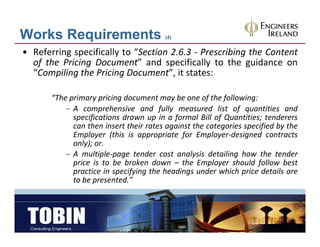 Works Requirements                      (4)


• Referring specifically to “Section 2.6.3 ‐ Prescribing the Content
  of the Pricing Document” and specifically to the guidance on
  “Compiling the Pricing Document”, it states:
       p g              g            ,

       “The primary pricing document may be one of the following:
           – A comprehensive and fully measured list of quantities and
             specifications drawn up in a formal Bill of Quantities; tenderers
             can then insert their rates against the categories specified by the
             Employer (this is appropriate for Employer‐designed contracts
             only); or.
           – A multiple‐page tender cost analysis detailing how the tender
             price is to be broken down – the Employer should follow best
             practice in specifying the headings under which price details are
             to be presented.”
 