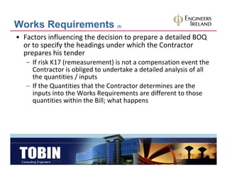 Works Requirements                (5)


• Factors influencing the decision to prepare a detailed BOQ 
  or to specify the headings under which the Contractor 
  prepares his tender
  prepares his tender
   – If risk K17 (remeasurement) is not a compensation event the 
     Contractor is obliged to undertake a detailed analysis of all 
     the quantities / inputs
     the quantities / inputs
   – If the Quantities that the Contractor determines are the 
     inputs into the Works Requirements are different to those 
     quantities within the Bill; what happens
            titi   ithi th Bill h t h
 