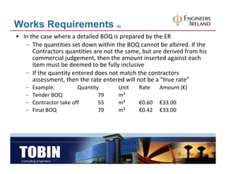 Works Requirements                    (6)


• In the case where a detailed BOQ is prepared by the ER
   – The quantities set down within the BOQ cannot be altered. If the 
                  q                           ,
      Contractors quantities are not the same, but are derived from his 
      commercial judgement, then the amount inserted against each 
      item must be deemed to be fully inclusive
            q      y
   – If the quantity entered does not match the contractors 
      assessment, then the rate entered will not be a “true rate”
   –   Example:          Quantity      Unit   Rate    Amount (€)
   –   Tender BOQ                79    m³
   –   Contractor take off       55    m³     €0.60   €33.00
   –   Final BOQ                 79    m³     €0.42   €33.00
 