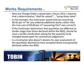 Works Requirements               (7)


  – How are Change Orders valued later; Clause 10.6.1 requires 
    that a determination “shall be valued”….”using those rates”. 
  – In the example the Contractor would only be recovering
    In the example, the Contractor would only be recovering 
    €0.42 per m³ for any ordered additional works rather than 
    the true cost of €0.60 per m³ (assuming 55m³ was correct!)
  – If the Contractor determines that quantities are different at
    If the Contractor determines that quantities are different at 
    tender stage than those declared within the BOQ, should he 
    raise a tender clarification asking for the quantity to be 
    changed based upon his commercial judgement.
    changed based upon his commercial judgement
  – Is a Contractor who doesn’t declare his own assessment of 
    the quantities deemed to have accepted those transparently 
    declared within the BOQ
    d l d ithi th BOQ
 
