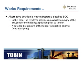 Works Requirements                (8)




• Alternative position is not to prepare a detailed BOQ
   – I thi
     In this case, the tenderer provides an overall summary of the 
                   th t d           id           ll           f th
     BOQ under the headings specified prior to tender.
   – A detailed breakdown of the tender is supplied prior to 
     Contract signing
 