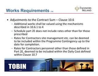 Works Requirements                (10)




• Adjustments to the Contract Sum – Clause 10.6
   – Additional works shall be valued using the mechanisms
     Additional works shall be valued using the mechanisms 
     described in 10.6.1 to 4
   – Schedule part 2E does not include rates other than for those 
     prescribed
            ib d
   – Rates for Contractors site management etc. can be deemed 
     to be included within the Programme Contingency up to the 
     date for completion.
   – Rates for Contractors personnel other than those defined in 
     Part 2E, deemed to be included within the Daily Cost defined 
     Part 2E, deemed to be included within the Daily Cost defined
     within Clause 10.7
 