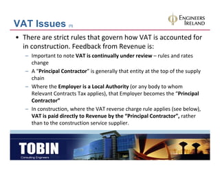 VAT Issues           (1)


• There are strict rules that govern how VAT is accounted for 
  in construction. Feedback from Revenue is:  
   – Important to note VAT is continually under review – rules and rates 
     change
   – A “Principal Contractor” is generally that entity at the top of the supply 
     chain
   – Where the Employer is a Local Authority (or any body to whom 
     Relevant Contracts Tax applies), that Employer becomes the “Principal 
                              pp ),           p y                          p
     Contractor”
   – In construction, where the VAT reverse charge rule applies (see below), 
     VAT is paid directly to Revenue by the  Principal Contractor , rather 
     VAT is paid directly to Revenue by the “Principal Contractor”, rather
     than to the construction service supplier.        
 