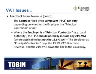 VAT Issues      (2)


• Feedback from Revenue (contd):
  – The Contract Fixed Price Lump Sum (FPLS) can vary
    depending on whether the Employer is a “Principal 
    Contractor” or not
  – Where the Employer is a “Principal Contractor” (e g Local
    Where the Employer is a  Principal Contractor (e.g. Local 
    Authority), the FPLS should normally include any 21% VAT 
    (where applicable) but not the 13.5% VAT – The Employer as 
    “Principal Contractor” pays the 13.5% VAT directly to 
    Revenue, and the 21% VAT down the line in the usual way.
 