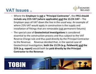 VAT Issues         (3)


  – Where the Employer is not a “Principal Contractor”, the FPLS should 
    include any 21% VAT (where applicable) and the 13.5% VAT – The 
    Employer pays all VAT down the line in the usual way. An example of 
    Employer pays all VAT down the line in the usual way. An example of
    where 21% VAT would apply in construction is the supply and 
    installation of fittings that are removable (not permanent fixtures)
  – The special case of Geotechnical Investigations is considered
    The special case of Geotechnical Investigations is considered 
    essential to the construction process and thus subject to the VAT 
    Reverse Charge rule and thus paid directly by the Principal Contractor 
    to the Revenue.     Revenue decided that, in the special case of 
    to the Revenue Revenue decided that in the special case of
    Geotechnical Investigation, both the 13.5% (e.g. fieldwork) and the 
    21% (e.g. report) would both be paid directly by the Principal 
    Contractor to the Revenue. 
    C t t t th R
 