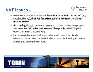 VAT Issues         (4)


  – Based on above, where the Employer is a “Principal Contractor” (e.g. 
    Local Authority), the FPLS for a Geotechnical Contract should not
    include any VAT
    include any VAT
  – Archaeology is not considered essential to the construction process 
    and does not fall under VAT Reverse Charge rule, so VAT is paid 
    down the line in the usual way.
    down the line in the usual way
  – Lots to consider when looking at advance Contracts i.e. Roads 
    advance Contracts for Geotechnical works and Archaeological works 
    are treated differently for VAT.
 