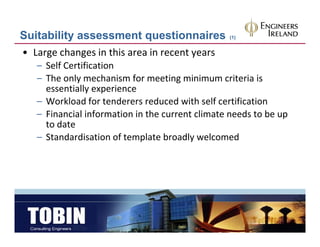 Suitability assessment questionnaires             (1)


• Large changes in this area in recent years
   – Self Certification
   – The only mechanism for meeting minimum criteria is
     The only mechanism for meeting minimum criteria is 
     essentially experience
   – Workload for tenderers reduced with self certification
   – Financial information in the current climate needs to be up 
     to date
   – Standardisation of template broadly welcomed
     Standardisation of template broadly welcomed
 