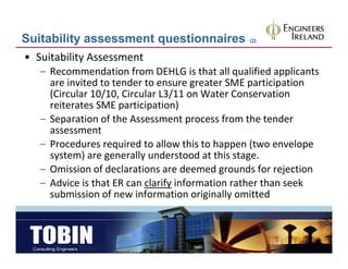 Suitability assessment questionnaires           (2)


• Suitability Assessment
   – Recommendation from DEHLG is that all qualified applicants 
     are invited to tender to ensure greater SME participation
     are invited to tender to ensure greater SME participation
     (Circular 10/10, Circular L3/11 on Water Conservation
     reiterates SME participation)
   – Separation of the Assessment process from the tender
     Separation of the Assessment process from the tender 
     assessment
   – Procedures required to allow this to happen (two envelope 
     system) are generally understood at this stage.
             )           ll    d        d   h
   – Omission of declarations are deemed grounds for rejection
   – Advice is that ER can clarify information rather than seek
     Advice is that ER can clarify information rather than seek 
     submission of new information originally omitted
 