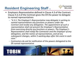 Resident Engineering Staff                     (1)


• Employers Representative defined in Clause 4.3 of the Contract. 
  Clause 4.3.3 of the Contract gives the ER the power to delegate 
              p
  to named representatives
   – “4.3.3. The Employer’s Representative may delegate in writing to 
     named representatives any functions or powers under the 
                             y      g             pp         f
     Contract and revoke any delegation. The appointment of such a 
     representative shall not prevent the Employer’s Representative 
     from exercising directly any functions or powers. The Employer’s 
     Representative shall notify the Contractor and the Employer of any 
     delegation, and the names of representatives, and of any 
     d l     i      d h            f            i      d f
     subsequent changes, within 5 working days after the event in each 
     case.”
   – C t t
     Contractors do ask for notification of the powers delegated to the 
                  d    kf      tifi ti    f th         d l t d t th
     ER named representative
 