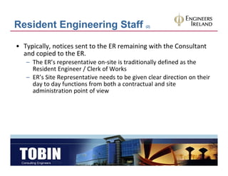Resident Engineering Staff                      (2)




• Typically, notices sent to the ER remaining with the Consultant 
  and copied to the ER. 
  and copied to the ER
   – The ER’s representative on‐site is traditionally defined as the 
     Resident Engineer / Clerk of Works 
   – ER’s Site Representative needs to be given clear direction on their
     ER s Site Representative needs to be given clear direction on their 
     day to day functions from both a contractual and site 
     administration point of view
 