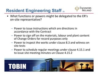 Resident Engineering Staff                 (3)


• What functions or powers might be delegated to the ER’s 
  on‐site representative?

   – Power to issue instructions which are directions in 
     accordance with the Contract
   – Power to sign off on the materials, labour and plant content 
     of Change Orders for record purposes only
   – Power to inspect the works under clause 8 3 and witness on
     Power to inspect the works under clause 8.3 and witness on 
     site tests
   – Power to schedule regular meetings under clause 4.15.1 and 
     to issue site meeting minutes un Clause 4.15.2
     to iss e site meeting min tes n Cla se 4 15 2
 