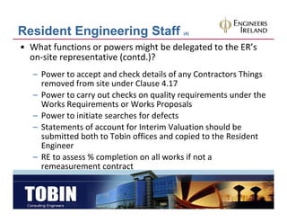 Resident Engineering Staff                (4)


• What functions or powers might be delegated to the ER’s 
  on‐site representative (contd.)?
   – Power to accept and check details of any Contractors Things 
     removed from site under Clause 4.17
   – Power to carry out checks on quality requirements under the
     Power to carry out checks on quality requirements under the 
     Works Requirements or Works Proposals
   – Power to initiate searches for defects
   – St t
     Statements of account for Interim Valuation should be 
               t f         t f I t i V l ti        h ld b
     submitted both to Tobin offices and copied to the Resident 
     Engineer
   – RE to assess % completion on all works if not a 
     remeasurement contract
 