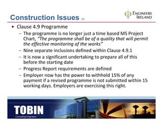 Construction Issues             (1)


• Clause 4.9 Programme
  – The programme is no longer just a time based MS Project 
    Chart,  The programme shall be of a quality that will permit 
    Chart “The programme shall be of a quality that will permit
    the effective monitoring of the works”
  – Nine separate inclusions defined within Clause 4.9.1
  – It is now a significant undertaking to prepare all of this 
                     f             k                ll f h
    before the starting date
  – Progress Report requirements are defined
         g       p       q
  – Employer now has the power to withhold 15% of any 
    payment if a revised programme is not submitted within 15 
    working days. Employers are exercising this right.
    working days. Employers are exercising this right.
 