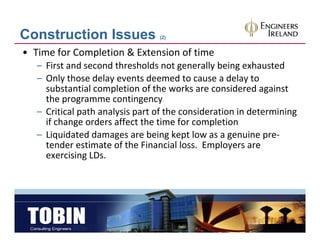 Construction Issues              (2)


• Time for Completion & Extension of time
   – First and second thresholds not generally being exhausted
   – Only those delay events deemed to cause a delay to
     Only those delay events deemed to cause a delay to 
     substantial completion of the works are considered against 
     the programme contingency 
   – Critical path analysis part of the consideration in determining 
            l    h    l           f h
     if change orders affect the time for completion
   – Liquidated damages are being kept low as a genuine pre‐
        q              g             g p            g       p
     tender estimate of the Financial loss.  Employers are 
     exercising LDs.
 
