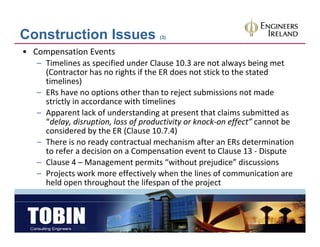 Construction Issues                   (3)


• Compensation Events
   – Timelines as specified under Clause 10.3 are not always being met
     (Contractor has no rights if the ER does not stick to the stated 
     timelines)
   – ERs have no options other than to reject submissions not made 
     strictly in accordance with timelines
   – Apparent lack of understanding at present that claims submitted as 
     “delay, disruption, loss of productivity or knock‐on effect” cannot be 
     considered by the ER (Clause 10.7.4)
   – There is no ready contractual mechanism after an ERs determination 
       h     i        d             l    h i       f          d      i i
     to refer a decision on a Compensation event to Clause 13 ‐ Dispute
   – Clause 4 – Management permits “without prejudice” discussions
   – Projects work more effectively when the lines of communication are 
                    k       ff      l h       h l      f
     held open throughout the lifespan of the project
 