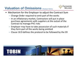 Valuation of Omissions                (Employer Claims)


• Mechanism for the Employer to adjust the Contract Sum
   – Change Order required to omit part of the works
   – In an inflationary market Contractors will put in place
     In an inflationary market, Contractors will put in place 
     purchase agreements with suppliers at the outset of the 
     Contract to manage PVC risks
   – Employer may have to take possession of such materials if 
          l          h        k               f    h           l f
     they form part of the works being omitted
   – Clause 10.9 defines the protocol to be followed by the ER
                             p                          y
 